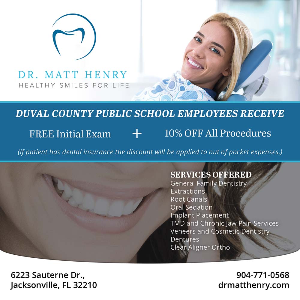 Dr. Matt Henry - DUVAL COUNTY PUBLIC SCHOOL EMPLOYEES RECEIVE<br>FREE Initial Exam
+
10% OFF All Procedures<br>(If patient has dental insurance the discount will be applied to out of pocket expenses.)<br>SERVICES OFFERED
General Family Dentistry
Extractions
Root Canals
Oral Sedation
Implant Placement
TMD and Chronic Jaw Pain Services
Veneers and Cosmetic Dentistry
Dentures
Clear Aligner Ortho<br>6223 Sauterne Dr.,
Jacksonville, FL 32210<br>904-771-0568
drmatthenry.com