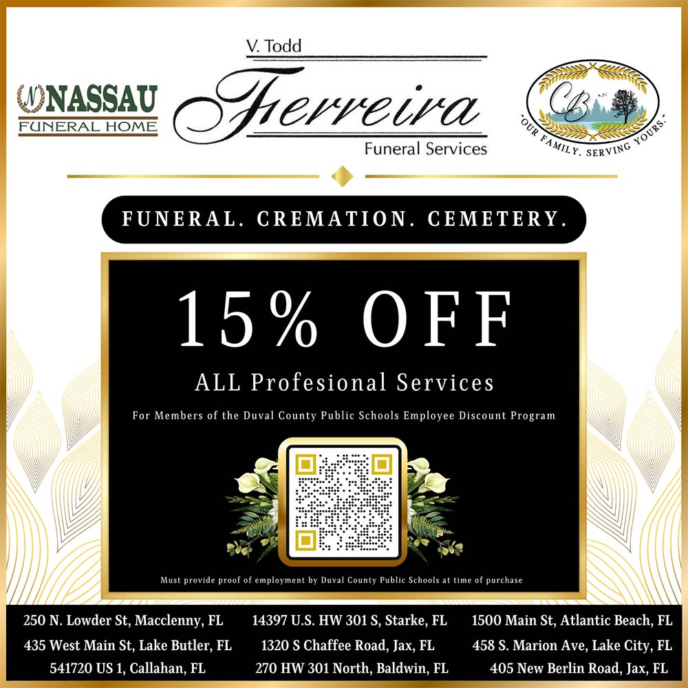 Ferreira Funeral Services - 15% OFF ALL Profesional Services For Members of the Duval County Public Schools Employee Discount Program<br>FUNERAL. CREMATION. CEMETERY.<br>Must provide proof of employment by Duval County Public Schools at time of purchase<br>250 N. Lowder St, Macclenny, FL<br>
435 West Main St, Lake Butler, FL<br>
541720 US 1, Callahan, FL<br>
14397 U.S. HW 301 S, Starke, FL<br>
1320 S Chaffee Road, Jax, FL<br>
270 HW 301 North, Baldwin, FL<br>
1500 Main St, Atlantic Beach, FL<br>
458 S. Marion Ave, Lake City, FL<br>
405 New Berlin Road, Jax, FL