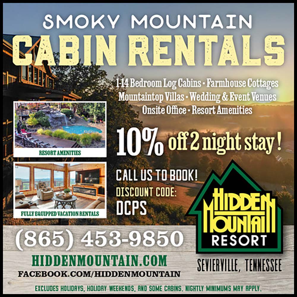 Hidden Mountain Resort - SMOKY MOUNTAIN
CABIN RENTALS<br>14 Bedroom Log Cabins- Farmhouse Gottages
Mountaintop Villas - Wedding & Event Venues
Onsite Office  Resort Amenities<br>10% of night stay!<br>CALL US TO BOOK!
DISCOUNT CODE: DCPS<br>(865) 458-9850
RESORT
HIDDENMOUNTAIN.COM<br>SENIERVILLE, TENNESSEE<br>EXCLUDES HOLIDAYS, HOLORY WEEKENOS, AND SOME CABINS. NIGHTLY MINIMUMS MAY APPLY.